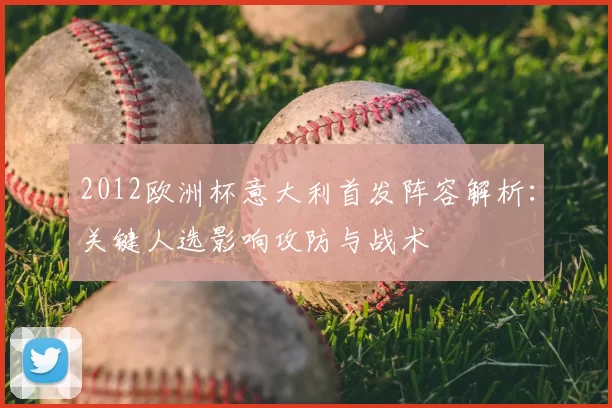 2012欧洲杯意大利首发阵容解析：关键人选影响攻防与战术