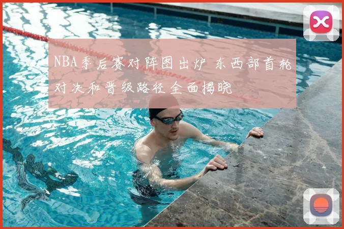 NBA季后赛对阵图出炉 东西部首轮对决和晋级路径全面揭晓