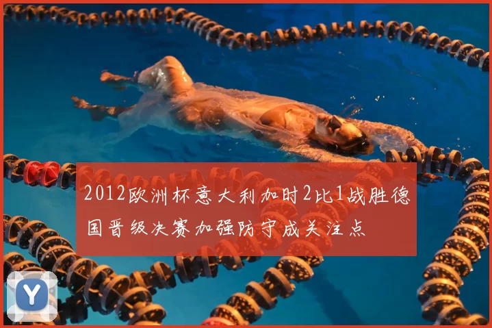 2012欧洲杯意大利加时2比1战胜德国晋级决赛加强防守成关注点