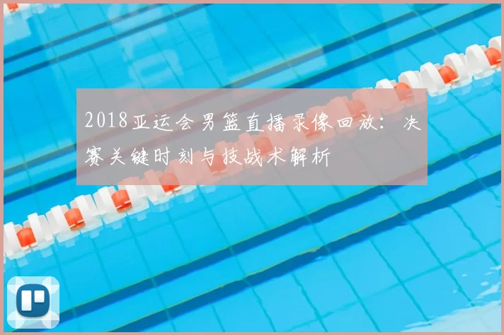2018亚运会男篮直播录像回放：决赛关键时刻与技战术解析