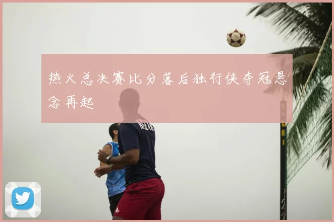 热火总决赛比分落后独行侠夺冠悬念再起