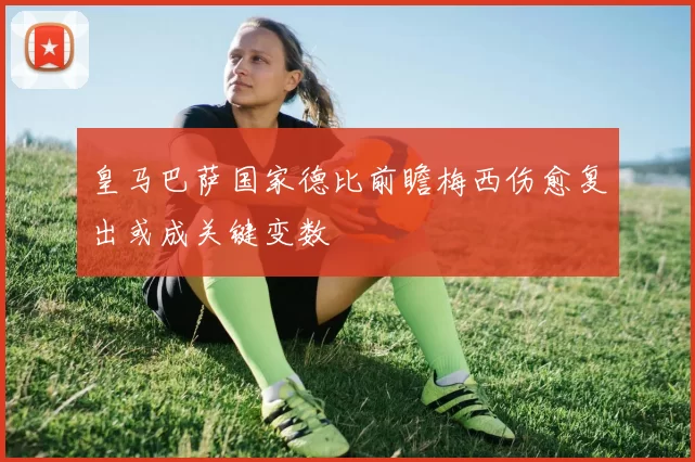 皇马巴萨国家德比前瞻梅西伤愈复出或成关键变数