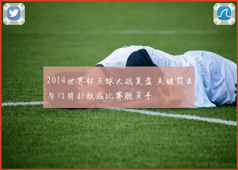2014世界杯点球大战复盘 关键罚丢与门将扑救成比赛胜负手