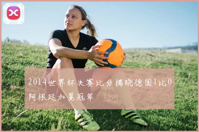 2014世界杯决赛比分揭晓德国1比0阿根廷加冕冠军