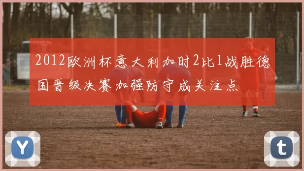 2012欧洲杯意大利加时2比1战胜德国晋级决赛加强防守成关注点