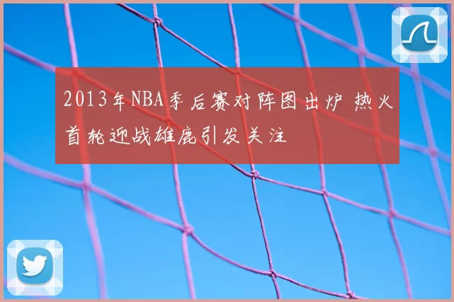 2013年NBA季后赛对阵图出炉 热火首轮迎战雄鹿引发关注