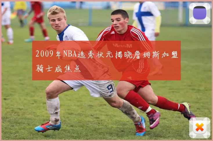 2009年NBA选秀状元揭晓詹姆斯加盟骑士成焦点