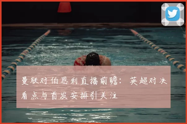 曼联对伯恩利直播前瞻：英超对决看点与首发安排引关注