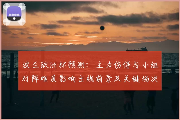 波兰欧洲杯预测：主力伤停与小组对阵难度影响出线前景及关键场次