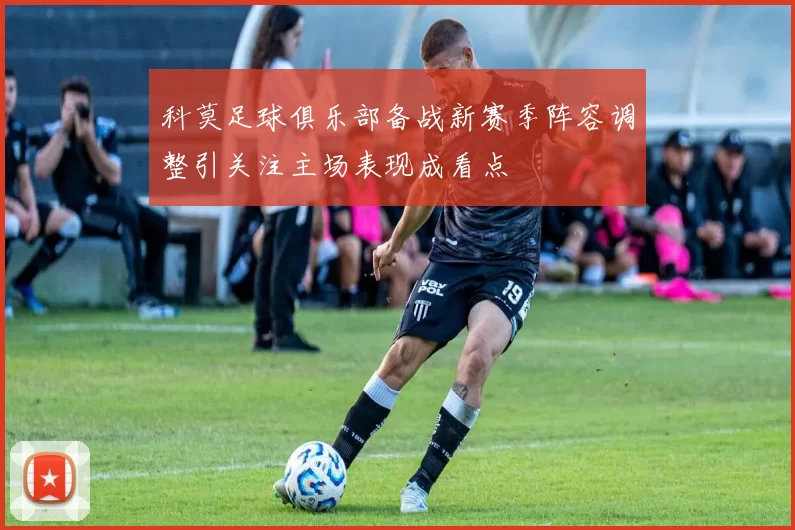 科莫足球俱乐部备战新赛季阵容调整引关注主场表现成看点