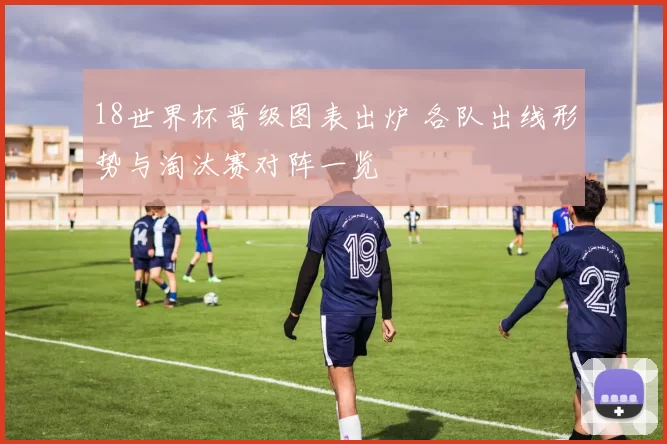 18世界杯晋级图表出炉 各队出线形势与淘汰赛对阵一览