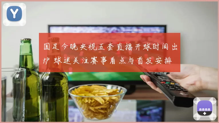 国足今晚央视五套直播开球时间出炉 球迷关注赛事看点与首发安排