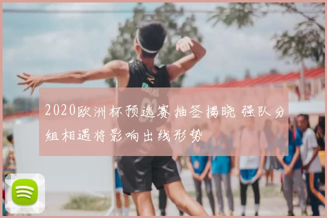 2020欧洲杯预选赛抽签揭晓 强队分组相遇将影响出线形势