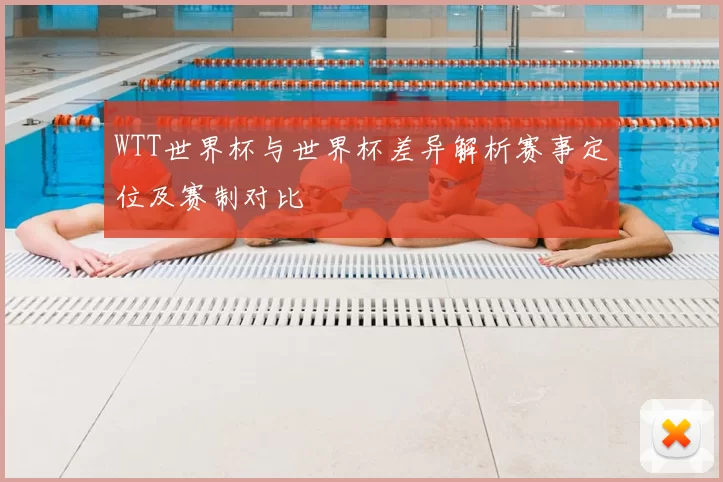 WTT世界杯与世界杯差异解析赛事定位及赛制对比