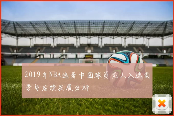 2019年NBA选秀中国球员无人入选前景与后续发展分析