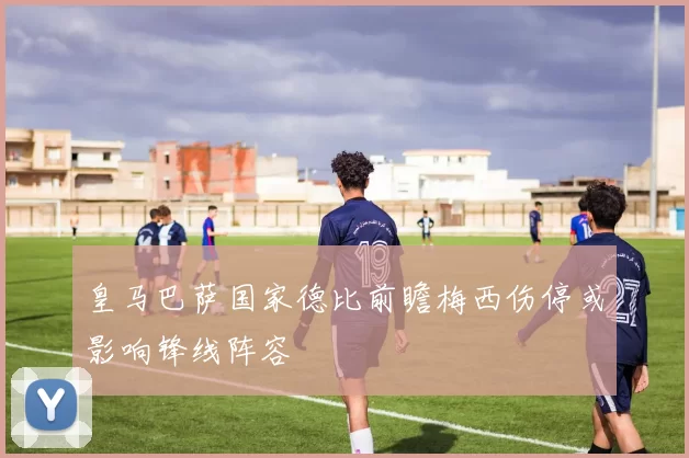 皇马巴萨国家德比前瞻梅西伤停或影响锋线阵容