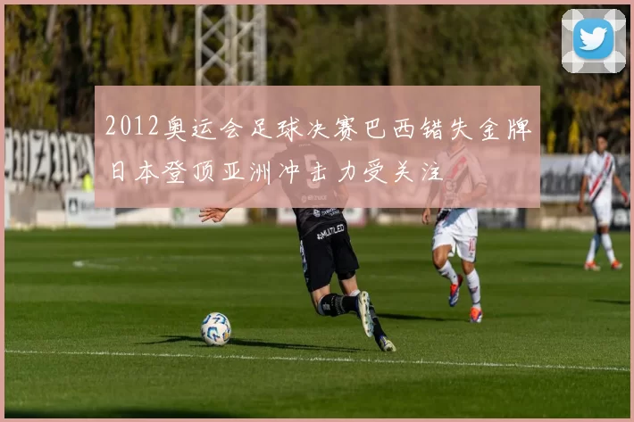 2012奥运会足球决赛巴西错失金牌日本登顶亚洲冲击力受关注