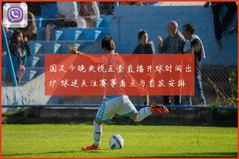 国足今晚央视五套直播开球时间出炉 球迷关注赛事看点与首发安排