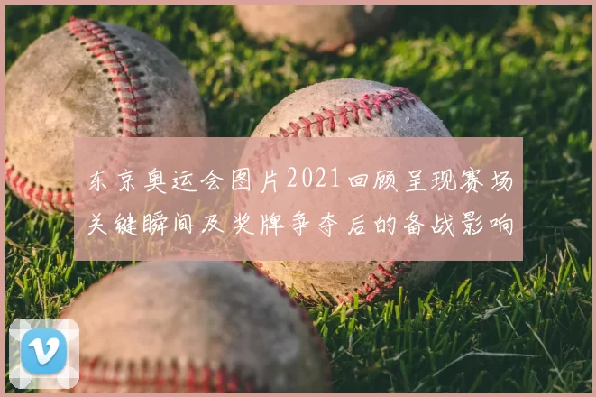 东京奥运会图片2021回顾呈现赛场关键瞬间及奖牌争夺后的备战影响