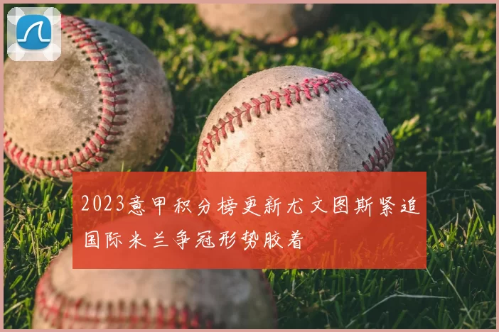2023意甲积分榜更新尤文图斯紧追国际米兰争冠形势胶着