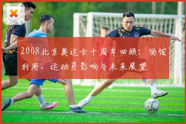 2008北京奥运会十周年回顾:场馆利用、运动员影响与未来展望