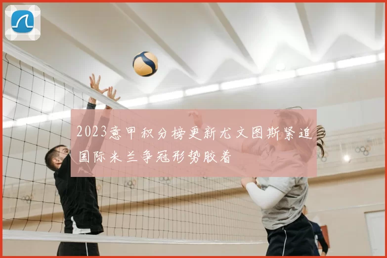2023意甲积分榜更新尤文图斯紧追国际米兰争冠形势胶着