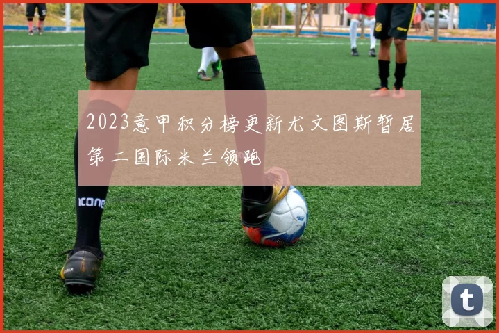 2023意甲积分榜更新尤文图斯暂居第二国际米兰领跑
