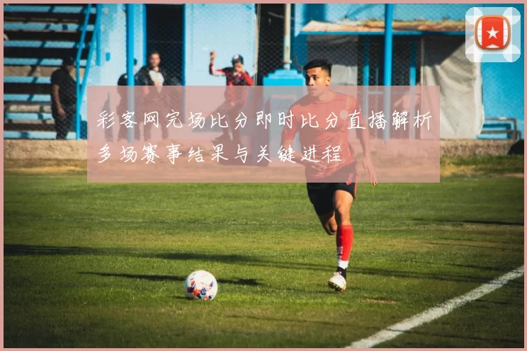 彩客网完场比分即时比分直播解析多场赛事结果与关键进程
