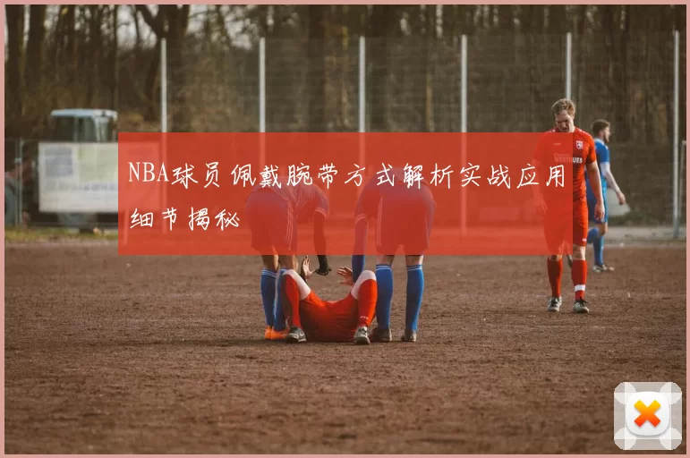 NBA球员佩戴腕带方式解析实战应用细节揭秘