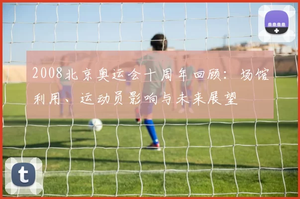 2008北京奥运会十周年回顾:场馆利用、运动员影响与未来展望