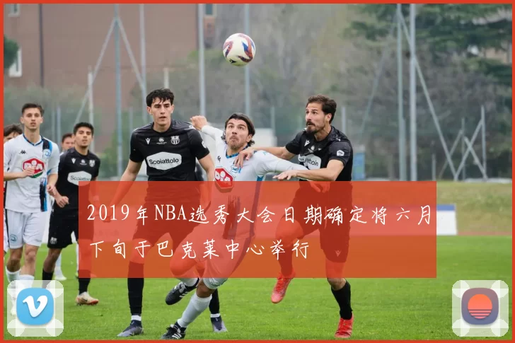 2019年NBA选秀大会日期确定将六月下旬于巴克莱中心举行