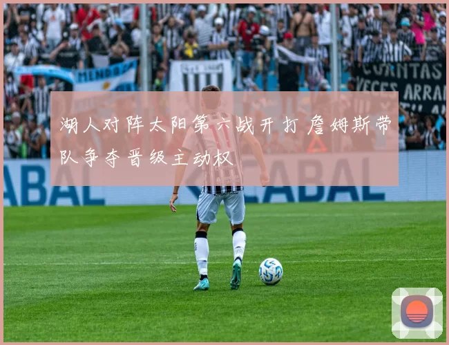 湖人对阵太阳第六战开打 詹姆斯带队争夺晋级主动权