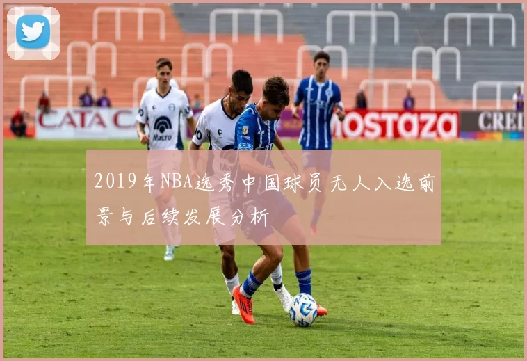 2019年NBA选秀中国球员无人入选前景与后续发展分析