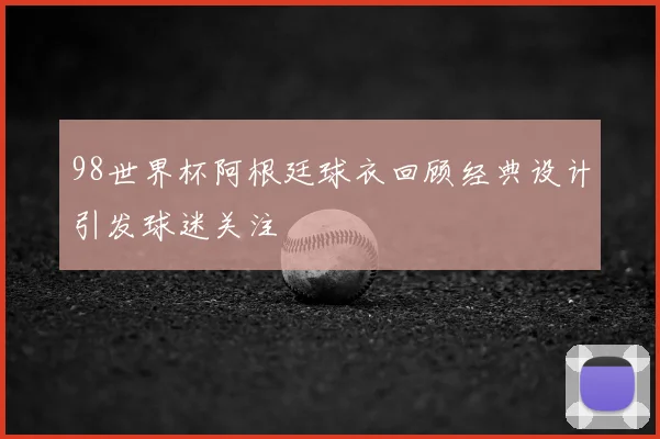 98世界杯阿根廷球衣回顾经典设计引发球迷关注