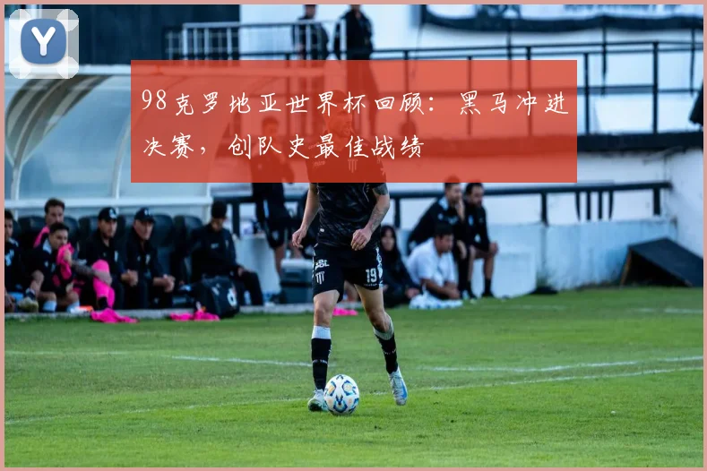 98克罗地亚世界杯回顾:黑马冲进决赛,创队史最佳战绩