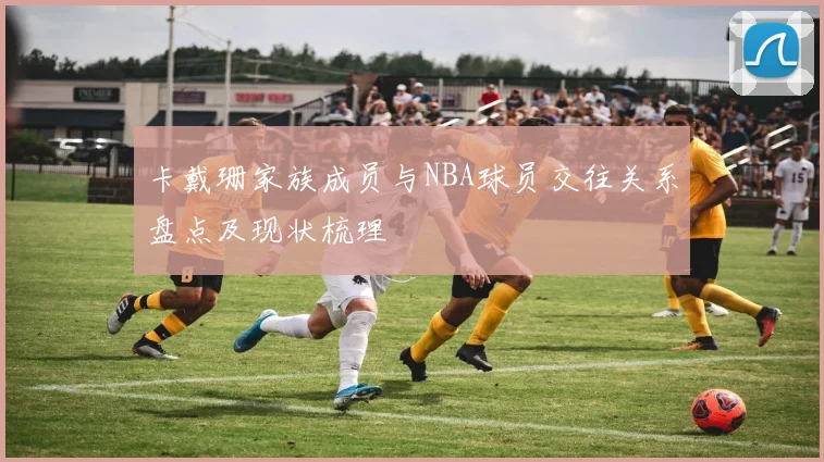 卡戴珊家族成员与NBA球员交往关系盘点及现状梳理
