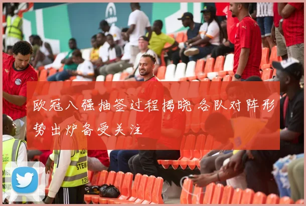 欧冠八强抽签过程揭晓 各队对阵形势出炉备受关注