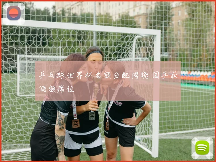 乒乓球世界杯名额分配揭晓 国乒获满额席位